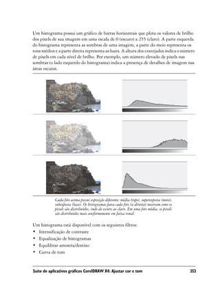 Um histograma possui um gráfico de barras horizontais que plota os valores de brilho
dos pixels de sua imagem em uma escala de 0 (escuro) a 255 (claro). A parte esquerda
do histograma representa as sombras de uma imagem, a parte do meio representa os
tons médios e a parte direita representa as luzes. A altura dos cravejados indica o número
de pixels em cada nível de brilho. Por exemplo, um número elevado de pixels nas
sombras (o lado esquerdo do histograma) indica a presença de detalhes de imagem nas
áreas escuras.




            Cada foto acima possui exposição diferente: média (topo), superexposta (meio),
            subexposta (base). Os histogramas para cada foto (à direita) mostram como os
            pixels são distribuídos, indo do escuro ao claro. Em uma foto média, os pixels
            são distribuídos mais uniformemente em faixa tonal.

Um histograma está disponível com os seguintes filtros:
• Intensificação de contraste
• Equalização de histogramas
• Equilibrar amostra/destino
• Curva de tom


Suíte de aplicativos gráficos CorelDRAW X4: Ajustar cor e tom                                353
 