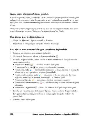 Ajustar a cor e o tom com efeitos de pincelada
É possível ajustar o brilho, o contraste, a matiz ou a saturação em partes de uma imagem
aplicando efeitos de pincelada. Por exemplo, se você quiser clarear um objeto em uma
foto, pode usar a ferramenta Brilho para clarear a área desejada sem afetar a área em
torno.
Você pode utilizar um pincel predefinido ou criar um pincel personalizado. Para obter
mais informações, consulte “Criar pincéis personalizados” na Ajuda.

Para ajustar a cor e o tom da imagem
1 Clique em Ajustar e clique em um filtro de ajuste.
2 Especifique as configurações desejadas na caixa de diálogo.

Para ajustar a cor e o tom da imagem com efeitos de pincelada
1 Selecione um objeto ou uma imagem de fundo.
2 Na caixa de ferramentas, clique na ferramenta Efeito       .
3 Na barra de propriedades, abra o seletor de Ferramenta efeito e clique em uma
  das seguintes opções:
  • Ferramenta Brilho — clareia ou escurece a imagem
  • Ferramenta Contraste — aumenta ou diminui o contraste
  • Ferramenta Matiz — desloca todos os matizes ao longo da roda de cores pelo
    número de graus especificado na caixa Quantidade.
  • Ferramenta Substituir matiz — mantém o brilho e a saturação das cores
    originais, mas substitui todos os matizes pela cor da tinta atual
  • Ferramenta Esponja — aumenta ou diminui a saturação das cores
  • Ferramenta Escurecer/clarear — clareia (superexpõe) ou escurece (subexpõe)
    a imagem
  • Ferramenta Tingimento — usa a cor da tinta atual para tingir a imagem
4 Escolha um pincel na caixa de listagem Tipo de pincel na barra de propriedades.
  Para personalizar o pincel, especifique as configurações desejadas na barra de
  propriedades.
5 Arraste a janela de imagem.




354                         Guia do usuário da suíte de aplicativos gráficos CorelDRAW X4
 