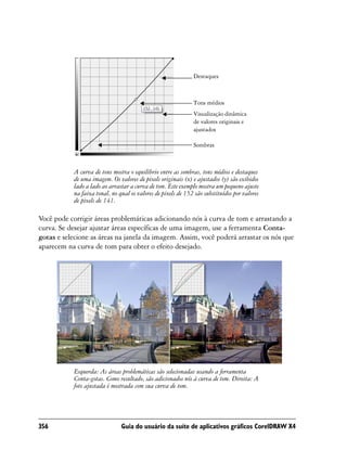 Destaques



                                                              Tons médios
                                                              Visualização dinâmica
                                                              de valores originais e
                                                              ajustados

                                                              Sombras



           A curva de tons mostra o equilíbrio entre as sombras, tons médios e destaques
           de uma imagem. Os valores de pixels originais (x) e ajustados (y) são exibidos
           lado a lado ao arrastar a curva de tom. Este exemplo mostra um pequeno ajuste
           na faixa tonal, no qual os valores de pixels de 152 são substituídos por valores
           de pixels de 141.

Você pode corrigir áreas problemáticas adicionando nós à curva de tom e arrastando a
curva. Se desejar ajustar áreas específicas de uma imagem, use a ferramenta Conta-
gotas e selecione as áreas na janela da imagem. Assim, você poderá arrastar os nós que
aparecem na curva de tom para obter o efeito desejado.




           Esquerda: As áreas problemáticas são selecionadas usando a ferramenta
           Conta-gotas. Como resultado, são adicionados nós à curva de tom. Direita: A
           foto ajustada é mostrada com sua curva de tom.




356                            Guia do usuário da suíte de aplicativos gráficos CorelDRAW X4
 