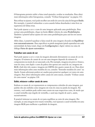 O histograma permite exibir a faixa tonal ajustada e avaliar os resultados. Para obter
mais informações sobre histogramas, consulte “Utilizar histogramas” na página 352.
Para refinar os ajustes, você pode escolher um estilo de curva da caixa de listagem Estilo.
Por exemplo, é possível redesenhar a curva usando linhas desenhadas à mão livre ou
segmentos de linhas retas.
Você pode ajustar a cor e o tom de uma imagem aplicando uma predefinição. Para
acessar uma predefinição, clique no botão Abrir à direita da caixa Predefinições.
Também é possível salvar ajustes de tom como predefinições para usá-los em outras
imagens.
Além disso, é possível equalizar a faixa tonal de uma imagem clicando em Equilibrar
tom automaticamente. Para especificar os pixels marginais (pixels aparados) em cada
extremidade da faixa tonal, clique em Configurações e digite valores na caixa de
diálogo Faixa de ajuste automático.

Trabalhar com canais de cor
Você pode ajustar a cor e o tom da imagem alterando diretamente os canais de cor da
imagem. O número de canais de cor em uma imagem depende do número de
componentes no modo de cor associado a ela. Por exemplo, imagens em preto-e-branco,
tons de cinza, tom duplo e cores da paleta têm apenas um canal de cor; imagens em
RGB e Lab têm três canais e imagens em CMYK têm quatro canais de cor. Para obter
mais informações sobre esses modelos de cor, consulte “Entender modelos de cores” na
Ajuda. Canais adicionais podem ser usados para preservar qualquer cor exata em uma
imagem. Para obter informações sobre canais de cores exatas, consulte “Utilizar canais
de cores exatas” na página 338.

Exibir, misturar e editar canais de cores
Embora os canais de cor representem os componentes coloridos de uma imagem, por
padrão eles são exibidos como imagens em tons de cinza na janela da imagem. No
entanto, você também pode exibir esses canais em suas respectivas cores, de modo que
o canal vermelho seja tingido de vermelho, o azul seja tingido de azul e, assim,
sucessivamente.
É possível misturar os canais de cor para equilibrar as cores de uma imagem. Por
exemplo, se uma imagem tiver muito vermelho, você ajustará o canal vermelho em uma
imagem RGB para melhorar a qualidade da imagem.




Suíte de aplicativos gráficos CorelDRAW X4: Ajustar cor e tom                           357
 