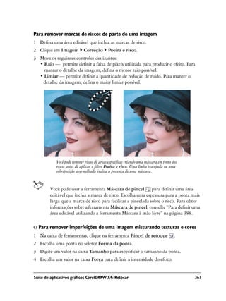 Para remover marcas de riscos de parte de uma imagem
1 Defina uma área editável que inclua as marcas de risco.
2 Clique em Imagem           Correção        Poeira e risco.
3 Mova os seguintes controles deslizantes:
  • Raio — permite definir a faixa de pixels utilizada para produzir o efeito. Para
    manter o detalhe da imagem, defina o menor raio possível.
  • Limiar — permite definir a quantidade de redução de ruído. Para manter o
   detalhe da imagem, defina o maior limiar possível.




            Você pode remover riscos de áreas específicas criando uma máscara em torno dos
            riscos antes de aplicar o filtro Poeira e risco. Uma linha tracejada ou uma
            sobreposição avermelhada indica a presença de uma máscara.


        Você pode usar a ferramenta Máscara de pincel para definir uma área
        editável que inclua a marca de risco. Escolha uma espessura para a ponta mais
        larga que a marca de risco para facilitar a pincelada sobre o risco. Para obter
        informações sobre a ferramenta Máscara de pincel, consulte “Para definir uma
        área editável utilizando a ferramenta Máscara à mão livre” na página 388.

O Para remover imperfeições de uma imagem misturando texturas e cores
1 Na caixa de ferramentas, clique na ferramenta Pincel de retoque                       .
2 Escolha uma ponta no seletor Forma da ponta.
3 Digite um valor na caixa Tamanho para especificar o tamanho da ponta.
4 Escolha um valor na caixa Força para definir a intensidade do efeito.


Suíte de aplicativos gráficos CorelDRAW X4: Retocar                                          367
 