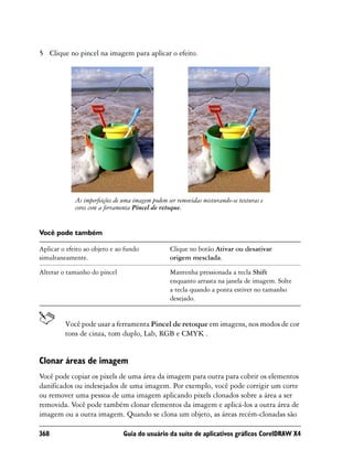 5 Clique no pincel na imagem para aplicar o efeito.




             As imperfeições de uma imagem podem ser removidas misturando-se texturas e
             cores com a ferramenta Pincel de retoque.


Você pode também

Aplicar o efeito ao objeto e ao fundo             Clique no botão Ativar ou desativar
simultaneamente.                                  origem mesclada.

Alterar o tamanho do pincel                       Mantenha pressionada a tecla Shift
                                                  enquanto arrasta na janela de imagem. Solte
                                                  a tecla quando a ponta estiver no tamanho
                                                  desejado.


         Você pode usar a ferramenta Pincel de retoque em imagens, nos modos de cor
         tons de cinza, tom duplo, Lab, RGB e CMYK .


Clonar áreas de imagem
Você pode copiar os pixels de uma área da imagem para outra para cobrir os elementos
danificados ou indesejados de uma imagem. Por exemplo, você pode corrigir um corte
ou remover uma pessoa de uma imagem aplicando pixels clonados sobre a área a ser
removida. Você pode também clonar elementos da imagem e aplicá-los a outra área de
imagem ou a outra imagem. Quando se clona um objeto, as áreas recém-clonadas são

368                            Guia do usuário da suíte de aplicativos gráficos CorelDRAW X4
 