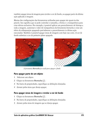 também apagar áreas da imagem para revelar a cor de fundo, ou apagar parte da última
ação aplicada à imagem.
Muitas das configurações das ferramentas utilizadas para apagar são iguais às dos
pincéis. Isto significa que se pode controlar o tamanho, a forma e a transparência para
criar efeitos exclusivos. Por exemplo, é possível aplicar um preenchimento de bitmap a
toda a imagem, aumentar o valor de transparência da ferramenta borracha e criar um
efeito de sobreposição apagando parcialmente o preenchimento (a última ação
executada). Também é possível apagar áreas de imagem com base nas cores. A cor de
fundo substitui a cor de primeiro plano apagada.




            A ferramenta Borracha foi usada para apagar o fundo.

Para apagar parte de um objeto
1   Selecione um objeto.
2 Clique na ferramenta Borracha          .
3 Na barra de propriedades, especifique as definições desejadas.
4 Arraste pelas áreas que deseja apagar.

Para apagar áreas de imagem e revelar a cor de fundo
1 Clique na ferramenta Borracha          .
2 Na barra de propriedades, especifique as definições desejadas.
3 Arraste pelas áreas de imagem que se deseja apagar.




Suíte de aplicativos gráficos CorelDRAW X4: Retocar                                 373
 
