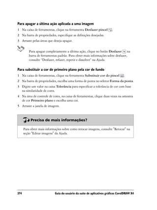 Para apagar a última ação aplicada a uma imagem
1 Na caixa de ferramentas, clique na ferramenta Desfazer pincel         .
2 Na barra de propriedades, especifique as definições desejadas.
3 Arraste pelas áreas que deseja apagar.


          Para apagar completamente a última ação, clique no botão Desfazer na
          barra de ferramentas padrão. Para obter mais informações sobre desfazer,
          consulte “Desfazer, refazer, repetir e dissolver” na Ajuda.

Para substituir a cor de primeiro plano pela cor de fundo
1 Na caixa de ferramentas, clique na ferramenta Substituir cor do pincel         .
2 Na barra de propriedades, escolha uma forma de ponta no seletor Forma da ponta.
3 Digite um valor na caixa Tolerância para especificar a tolerância de cor com base
  na similaridade de cores.
4 Na área de controle de cores, na caixa de ferramentas, clique duas vezes na amostra
  de cor Primeiro plano e escolha uma cor.
5 Arraste a janela de imagem.



           Precisa de mais informações?

      Para obter mais informações sobre como retocar imagens, consulte "Retocar" na
      seção "Editar imagens" da Ajuda.




374                         Guia do usuário da suíte de aplicativos gráficos CorelDRAW X4
 