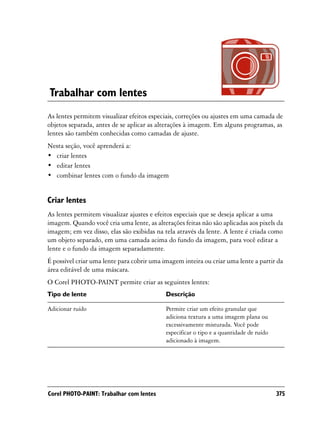 Trabalhar com lentes
As lentes permitem visualizar efeitos especiais, correções ou ajustes em uma camada de
objetos separada, antes de se aplicar as alterações à imagem. Em alguns programas, as
lentes são também conhecidas como camadas de ajuste.
Nesta seção, você aprenderá a:
• criar lentes
• editar lentes
• combinar lentes com o fundo da imagem


Criar lentes
As lentes permitem visualizar ajustes e efeitos especiais que se deseja aplicar a uma
imagem. Quando você cria uma lente, as alterações feitas não são aplicadas aos pixels da
imagem; em vez disso, elas são exibidas na tela através da lente. A lente é criada como
um objeto separado, em uma camada acima do fundo da imagem, para você editar a
lente e o fundo da imagem separadamente.
É possível criar uma lente para cobrir uma imagem inteira ou criar uma lente a partir da
área editável de uma máscara.
O Corel PHOTO-PAINT permite criar as seguintes lentes:
Tipo de lente                               Descrição

Adicionar ruído                             Permite criar um efeito granular que
                                            adiciona textura a uma imagem plana ou
                                            excessivamente misturada. Você pode
                                            especificar o tipo e a quantidade de ruído
                                            adicionado à imagem.




Corel PHOTO-PAINT: Trabalhar com lentes                                                  375
 