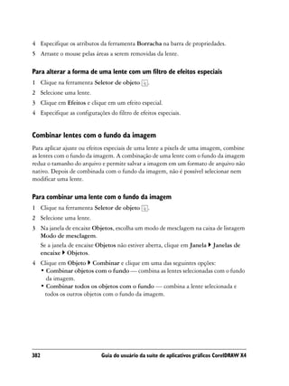 4 Especifique os atributos da ferramenta Borracha na barra de propriedades.
5 Arraste o mouse pelas áreas a serem removidas da lente.

Para alterar a forma de uma lente com um filtro de efeitos especiais
1 Clique na ferramenta Seletor de objeto        .
2 Selecione uma lente.
3 Clique em Efeitos e clique em um efeito especial.
4 Especifique as configurações do filtro de efeitos especiais.


Combinar lentes com o fundo da imagem
Para aplicar ajuste ou efeitos especiais de uma lente a pixels de uma imagem, combine
as lentes com o fundo da imagem. A combinação de uma lente com o fundo da imagem
reduz o tamanho do arquivo e permite salvar a imagem em um formato de arquivo não
nativo. Depois de combinada com o fundo da imagem, não é possível selecionar nem
modificar uma lente.

Para combinar uma lente com o fundo da imagem
1 Clique na ferramenta Seletor de objeto        .
2 Selecione uma lente.
3 Na janela de encaixe Objetos, escolha um modo de mesclagem na caixa de listagem
  Modo de mesclagem.
  Se a janela de encaixe Objetos não estiver aberta, clique em Janela Janelas de
  encaixe Objetos.
4 Clique em Objeto Combinar e clique em uma das seguintes opções:
  • Combinar objetos com o fundo — combina as lentes selecionadas com o fundo
    da imagem.
  • Combinar todos os objetos com o fundo — combina a lente selecionada e
   todos os outros objetos com o fundo da imagem.




382                         Guia do usuário da suíte de aplicativos gráficos CorelDRAW X4
 