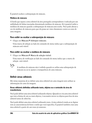É possível ocultar a sobreposição de máscara.

Moldura de máscara
A borda que separa a área editável da área protegida correspondente é indicada por um
sublinhado de linhas tracejadas denominado moldura de máscara. Só é possível exibir a
moldura de máscara quando a sobreposição de máscara está oculta. Você pode alterar a
cor da moldura de máscara para que ela possa ser vista claramente contra as cores de
uma imagem.

Para exibir ou ocultar a sobreposição de máscara
• Clique em Máscara        Sobrepor máscara.
      Uma marca de seleção ao lado do comando de menu indica que a sobreposição de
      máscara está visível.

Para exibir ou ocultar a moldura de máscara
• Clique em Máscara        Marca de seleção visível.
      Uma marca de verificação ao lado do comando de menu indica que a marca de
      seleção está visível.


          A moldura de máscara não é exibida quando se utiliza uma sobreposição de
          máscara ou ao se ajustar a transparência de uma máscara.


Definir áreas editáveis
Há várias maneiras de se definir uma área editável em uma imagem sem utilizar as
informações de cores da imagem.
Áreas editáveis definidas utilizando texto, objetos ou o conteúdo da área de
transferência
Você pode definir uma área editável utilizando objetos. Quando se cria uma área editável
que tem a forma de um ou mais objetos, é necessário mover os objetos para fora da área
editável antes de editá-los.
Você pode definir uma área editável utilizando texto. A área editável criada ao se digitar
tem as características de fonte e estilo que você especifica. É possível também criar uma
área editável a partir de um texto já existente.

386                          Guia do usuário da suíte de aplicativos gráficos CorelDRAW X4
 