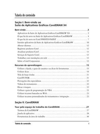 Tabela de conteúdo
Seção I: Bem-vindo ao
Suíte de Aplicativos Gráficos CorelDRAW X4
Bem-vindo . . . . . . . . . . . . . . . . . . . . . . . . . . . . . . . . . . . . . . . . . . . . . . . . . .3
   Aplicativos da Suíte de Aplicativos Gráficos CorelDRAW X4 . . . . . . . . . . . . . . . 3
   O que há de novo no Suíte de Aplicativos Gráficos CorelDRAW . . . . . . . . . . . . . 4
   O que há de novo no Corel PHOTO-PAINT . . . . . . . . . . . . . . . . . . . . . . . . . . . 7
   Instalar aplicativos da Suíte de Aplicativos Gráficos CorelDRAW . . . . . . . . . . . 10
   Alterar idiomas . . . . . . . . . . . . . . . . . . . . . . . . . . . . . . . . . . . . . . . . . . . . . . . . . 12
   Registrar produtos Corel . . . . . . . . . . . . . . . . . . . . . . . . . . . . . . . . . . . . . . . . . . 12
   Atualizar produtos Corel . . . . . . . . . . . . . . . . . . . . . . . . . . . . . . . . . . . . . . . . . . 13
   Serviços de Suporte Corel. . . . . . . . . . . . . . . . . . . . . . . . . . . . . . . . . . . . . . . . . . 13
   Trabalhar com instalações em rede . . . . . . . . . . . . . . . . . . . . . . . . . . . . . . . . . . 13
   Sobre a Corel Corporation . . . . . . . . . . . . . . . . . . . . . . . . . . . . . . . . . . . . . . . . . 13
Recursos de aprendizagem . . . . . . . . . . . . . . . . . . . . . . . . . . . . . . . . . . . .15
   Utilizar a Ajuda, o guia do usuário e as dicas de ferramentas . . . . . . . . . . . . . . .                            15
   Utilizar dicas . . . . . . . . . . . . . . . . . . . . . . . . . . . . . . . . . . . . . . . . . . . . . . . . . . .   19
   Tela de boas-vindas . . . . . . . . . . . . . . . . . . . . . . . . . . . . . . . . . . . . . . . . . . . . . .        21
   CorelTUTOR . . . . . . . . . . . . . . . . . . . . . . . . . . . . . . . . . . . . . . . . . . . . . . . . . .         21
   Percepções dos especialistas . . . . . . . . . . . . . . . . . . . . . . . . . . . . . . . . . . . . . . . .           22
   Vídeos de treinamento. . . . . . . . . . . . . . . . . . . . . . . . . . . . . . . . . . . . . . . . . . . .           22
   Dicas e truques . . . . . . . . . . . . . . . . . . . . . . . . . . . . . . . . . . . . . . . . . . . . . . . . .      22
   Utilizar o guia de programação do VBA . . . . . . . . . . . . . . . . . . . . . . . . . . . . . .                      23
   Utilizar recursos baseados na Web. . . . . . . . . . . . . . . . . . . . . . . . . . . . . . . . . . .                 23
   Utilizar recursos personalizados de treinamento e integração . . . . . . . . . . . . . . .                             23

Seção II: CorelDRAW
Tour pelo espaço de trabalho do CorelDRAW. . . . . . . . . . . . . . . . . . . . . .27
   Termos do CorelDRAW . . . . . . . . . . . . . . . . . . . . . . . . . . . . . . . . . . . . . . . . . . 27
   Janela do aplicativo . . . . . . . . . . . . . . . . . . . . . . . . . . . . . . . . . . . . . . . . . . . . . . 28
   Ferramentas da área de trabalho . . . . . . . . . . . . . . . . . . . . . . . . . . . . . . . . . . . . 30


Tabela de conteúdo                                                                                                         i
 