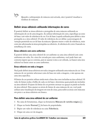 Quando a sobreposição de máscara está ativada, não é possível visualizar a
         moldura de máscara.


Definir áreas editáveis utilizando informações de cores
É possível definir as áreas editáveis e protegidas de uma máscara utilizando as
informações de cor de uma imagem. Ao utilizar informação de cores, especifique as cores
de base e um valor de tolerância de cor. Cor de base é aquela utilizada para definir a área
protegida ou a área editável. O valor de tolerância da cor define a porcentagem de
variação permitida na cor de base da máscara. Quanto maior o valor de tolerância, mais
cores são adicionadas às áreas protegidas ou editáveis. A tolerância de cores é baseada na
semelhança de cores.

Áreas editáveis com cores uniformes
É possível definir uma área editável de cor uniforme ou uma área editável com cores
uniformes em volta. Se a área for cercada por cores uniformes, você pode fazer um
contorno áspero que se contraia, para se ajustar à área a ser editada, ou basear uma área
editável no limite entre as cores uniformes.

Áreas editáveis em toda a imagem
Você pode definir áreas editáveis em toda a imagem utilizando uma máscara de cor. Uma
máscara de cor permite selecionar cores de base em toda a imagem, e não apenas em
uma área específica.
O limiar da cor permite refinar ainda mais a faixa das cores incluídas na área editável. O
valor de limiar avalia o brilho de cada cor de base e determina quais pixels são incluídos
na área editável. O ajuste do limiar de cor permite atenuar ou aguçar os pixels na borda
da área editável. Para ajustar os níveis de limiar de uma máscara de cor, você pode
utilizar uma visualização da imagem em tons de cinza, para exibir as áreas com máscaras
em preto e as áreas editáveis em branco.

Para definir uma área editável de cor uniforme
1 Na caixa de ferramentas, clique na ferramenta Máscara de varinha mágica              .
2 Clique no botão Normal          da barra de propriedades.
3 Digite um valor de tolerância na caixa Tolerância.
4 Clique em uma cor da imagem.

Suíte de aplicativos gráficos CorelDRAW X4: Trabalhar com máscaras                         389
 
