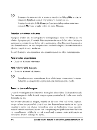 Se as cores da sessão anterior aparecerem na caixa de diálogo Máscara de cor,
         clique em Redefinir antes de criar uma nova máscara de cor.
         O estilo de exibição de Moldura não fica disponível quando se desativa o
         comando Marca de seleção visível no menu Máscara.


Inverter e remover máscaras
Você pode inverter uma máscara para que a área protegida passe a ser editável e a área
editável fique protegida. É mais fácil inverter uma máscara ao definir a área da imagem
que se deseja proteger do que definir a área que se deseja editar. Por exemplo, para editar
uma forma elaborada em uma imagem contra um fundo simples, é mais fácil selecionar
o fundo e depois inverter a máscara.
É possível remover uma máscara de uma imagem quando ela não é mais necessária.

Para inverter uma máscara
• Clique em Máscara        Inverter.

Para remover uma máscara
• Clique em Máscara        Remover.


         Quando se remove uma máscara, áreas editáveis que estavam anteriormente
         flutuando na imagem são automaticamente mescladas com o fundo.


Recortar áreas de imagem
O Lab de recorte permite recortar áreas de imagens removendo o fundo em torno dela.
Esse recurso permite isolar áreas de imagem e preservar detalhes de borda, como bordas
desfocadas ou fios.
Para recortar uma área de imagem, desenhe um destaque sobre suas bordas e aplique
um preenchimento para definir o interior da área. Para avaliar os resultados, você pode
visualizar o recorte com o fundo removido ou sobre um fundo cinza, branco ou preto.
Pode-se também visualizar o recorte com a imagem original por baixo e com o destaque
e o preenchimento exibidos. Se necessário, você pode retocar o recorte adicionando ou
removendo detalhes ao longo das bordas.

392                          Guia do usuário da suíte de aplicativos gráficos CorelDRAW X4
 