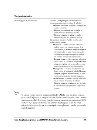 Você pode também

Definir opções de visualização             Na área Configurações de visualização,
                                           ative uma das seguintes caixas de seleção:
                                               •Mostrar destaque — exibe o destaque ao
                                                redor do recorte.
                                               •Mostrar preenchimento — exibe o
                                                preenchimento dentro do recorte.
                                               •Mostrar imagem original — exibe a
                                                imagem original por baixo do recorte.
                                           Na caixa de listagem Fundo, escolha uma
                                           das seguintes opções:
                                               •Nenhum — exibe o recorte sobre um
                                                padrão xadrez em preto-e-branco. Se a
                                                caixa de seleção Mostrar imagem original
                                                estiver ativada, as áreas removidas serão
                                                exibidas cobertas por um padrão xadrez
                                                em preto-e-branco semitransparente.
                                               •Tons de cinza — exibe o recorte sobre um
                                                fundo cinza. Se a caixa de seleção Mostrar
                                                imagem original estiver ativada, as áreas
                                                removidas aparecerão tingidas de cinza.
                                               •Mate preto — exibe o recorte sobre um
                                                fundo preto. Se a caixa de seleção Mostrar
                                                imagem original estiver ativada, as áreas
                                                removidas aparecerão tingidas de preto.
                                               •Mate branco — exibe o recorte sobre um
                                                fundo branco. Se a caixa de seleção
                                                Mostrar imagem original estiver ativada,
                                                as áreas removidas aparecerão tingidas de
                                                branco.


         O Lab de recorte suporta imagens em RGB, CMYK, tons de cinza, cores da
         paleta e Lab. Quando as imagens em tons de cinza, cores da paleta e de Lab são
         trazidas para o Lab de recorte, elas são automaticamente convertidas em RGB
         ou CMYK, o que pode resultar em um leve mudança de cores. As cores
         originais da imagem são restauradas depois de se aplicar ou cancelar o comando
         Lab de recorte.




Suíte de aplicativos gráficos CorelDRAW X4: Trabalhar com máscaras                     395
 
