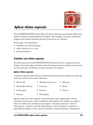 Aplicar efeitos especiais
O Corel PHOTO-PAINT fornece filtros de efeitos especiais que permitem aplicar uma
ampla variedade de transformações às imagens. Por exemplo, você pode transformar
imagens para simular desenhos, pinturas, gravuras ou arte abstrata.
Nesta seção, você aprenderá a:
• trabalhar com efeitos especiais
• aplicar efeitos de cor e tom
• gerenciar plug-ins


Trabalhar com efeitos especiais
Os efeitos especiais do Corel PHOTO-PAINT permitem alterar a aparência de uma
imagem. Você pode aplicar um efeito especial à imagem inteira ou utilizar uma máscara
ou uma lente para transformar somente uma parte da imagem.

Aplicar efeitos especiais
A seguir são apresentadas todas as categorias de efeitos especiais disponíveis, sendo que
cada uma inclui diversos efeitos diferentes:
• Efeitos 3D                  • Transformação de cor       • Distorcer
• Pinceladas artísticas       • Contorno                   • Ruído
• Desfocagem                  • Criativo                   • Textura
• Câmera                      • Personalizar
Quando aplica um efeito especial, você pode ajustar suas configurações a fim de
controlar a forma como o efeito transforma uma imagem. Por exemplo, ao utilizar o
efeito de vinheta para emoldurar uma imagem, você pode aumentar o valor do
deslocamento e reduzir o valor do desbotamento a fim de diminuir o tamanho e a
opacidade da moldura. Com o efeito de aquarela, é possível diminuir o tamanho do


Corel PHOTO-PAINT: Aplicar efeitos especiais                                          397
 