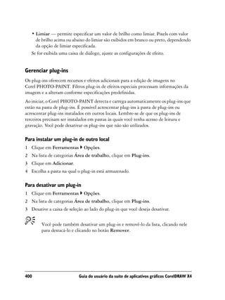 • Limiar — permite especificar um valor de brilho como limiar. Pixels com valor
     de brilho acima ou abaixo do limiar são exibidos em branco ou preto, dependendo
     da opção de limiar especificada.
   Se for exibida uma caixa de diálogo, ajuste as configurações de efeito.


Gerenciar plug-ins
Os plug-ins oferecem recursos e efeitos adicionais para a edição de imagens no
Corel PHOTO-PAINT. Filtros plug-in de efeitos especiais processam informações da
imagem e a alteram conforme especificações predefinidas.
Ao iniciar, o Corel PHOTO-PAINT detecta e carrega automaticamente os plug-ins que
estão na pasta de plug-ins. É possível acrescentar plug-ins à pasta de plug-ins ou
acrescentar plug-ins instalados em outros locais. Lembre-se de que os plug-ins de
terceiros precisam ser instalados em pastas às quais você tenha acesso de leitura e
gravação. Você pode desativar os plug-ins que não são utilizados.

Para instalar um plug-in de outro local
1 Clique em Ferramentas       Opções.
2 Na lista de categorias Área de trabalho, clique em Plug-ins.
3 Clique em Adicionar.
4 Escolha a pasta na qual o plug-in está armazenado.

Para desativar um plug-in
1 Clique em Ferramentas       Opções.
2 Na lista de categorias Área de trabalho, clique em Plug-ins.
3 Desative a caixa de seleção ao lado do plug-in que você deseja desativar.


        Você pode também desativar um plug-in e removê-lo da lista, clicando nele
        para destacá-lo e clicando no botão Remover.




400                         Guia do usuário da suíte de aplicativos gráficos CorelDRAW X4
 