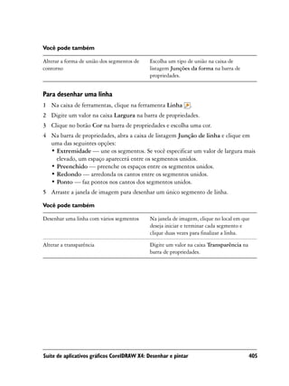 Você pode também

Alterar a forma de união dos segmentos de   Escolha um tipo de união na caixa de
contorno                                    listagem Junções da forma na barra de
                                            propriedades.


Para desenhar uma linha
1 Na caixa de ferramentas, clique na ferramenta Linha           .
2 Digite um valor na caixa Largura na barra de propriedades.
3 Clique no botão Cor na barra de propriedades e escolha uma cor.
4 Na barra de propriedades, abra a caixa de listagem Junção de linha e clique em
  uma das seguintes opções:
  • Extremidade — une os segmentos. Se você especificar um valor de largura mais
    elevado, um espaço aparecerá entre os segmentos unidos.
  • Preenchido — preenche os espaços entre os segmentos unidos.
  • Redondo — arredonda os cantos entre os segmentos unidos.
  • Ponto — faz pontos nos cantos dos segmentos unidos.
5 Arraste a janela de imagem para desenhar um único segmento de linha.

Você pode também

Desenhar uma linha com vários segmentos     Na janela de imagem, clique no local em que
                                            deseja iniciar e terminar cada segmento e
                                            clique duas vezes para finalizar a linha.

Alterar a transparência                     Digite um valor na caixa Transparência na
                                            barra de propriedades.




Suíte de aplicativos gráficos CorelDRAW X4: Desenhar e pintar                           405
 