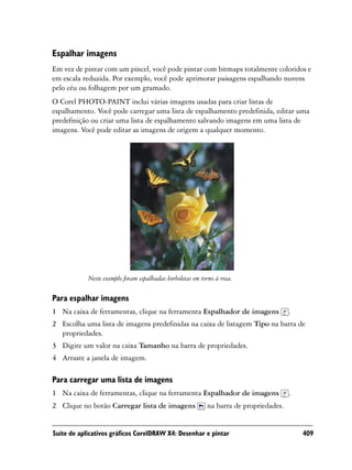 Espalhar imagens
Em vez de pintar com um pincel, você pode pintar com bitmaps totalmente coloridos e
em escala reduzida. Por exemplo, você pode aprimorar paisagens espalhando nuvens
pelo céu ou folhagem por um gramado.
O Corel PHOTO-PAINT inclui várias imagens usadas para criar listas de
espalhamento. Você pode carregar uma lista de espalhamento predefinida, editar uma
predefinição ou criar uma lista de espalhamento salvando imagens em uma lista de
imagens. Você pode editar as imagens de origem a qualquer momento.




            Neste exemplo foram espalhadas borboletas em torno à rosa.

Para espalhar imagens
1 Na caixa de ferramentas, clique na ferramenta Espalhador de imagens                  .
2 Escolha uma lista de imagens predefinidas na caixa de listagem Tipo na barra de
  propriedades.
3 Digite um valor na caixa Tamanho na barra de propriedades.
4 Arraste a janela de imagem.

Para carregar uma lista de imagens
1 Na caixa de ferramentas, clique na ferramenta Espalhador de imagens                  .
2 Clique no botão Carregar lista de imagens                na barra de propriedades.


Suíte de aplicativos gráficos CorelDRAW X4: Desenhar e pintar                              409
 