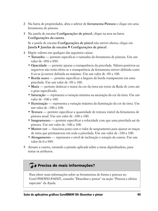 2 Na barra de propriedades, abra o seletor de ferramenta Pintura e clique em uma
  ferramenta de pintura.
3 Na janela de encaixe Configurações de pincel, clique na seta na barra
  Configurações da caneta.
  Se a janela de encaixe Configurações de pincel não estiver aberta, clique em
  Janela Janelas de encaixe Configurações de pincel.
4 Digite valores em qualquer das seguintes caixas:
  • Tamanho — permite especificar o tamanho da ferramenta de pintura. Use um
    valor de -999 a 999.
  • Opacidade — permite ajustar a transparência da pincelada. Valores positivos ou
    negativos não terão efeito se a transparência da ferramenta estiver definida como
    0 ou se já estiver definida no máximo. Use um valor de -99 a 100.
  • Borda suave — permite especificar a largura da borda transparente em uma
    pincelada. Use um valor de -99 a 100.
  • Matiz — permite deslocar o matiz da cor da tinta em torno da Roda de cores até
    o grau especificado.
  • Saturação — representa a variação máxima na saturação da cor da tinta. Use um
    valor de -100 a 100.
  • Iluminação — representa a variação máxima da iluminação da cor da tinta. Use
    um valor de -100 a 100.
  • Textura — permite especificar a quantidade de textura visível da ferramenta de
    pintura atual. Use um valor de -100 a 100.
  • Sangramento — permite especificar a velocidade com que uma pincelada sai da
    pintura. Use um valor de -100 a 100.
  • Manter cor — funciona junto com o valor de sangramento para ajustar os traços
    de tinta que permanecem em toda a pincelada. Use um valor de -100 a 100.
  • Alongamento — representa o nível de inclinação e rotação da caneta. Use um
    valor de 0 a 999.
5 Arraste a caneta, variando a pressão aplicada sobre a mesa digitalizadora, para
  testar os atributos.



           Precisa de mais informações?

    Para obter mais informações sobre as ferramentas de forma e pintura no
    Corel PHOTO-PAINT, consulte “Desenhar e pintar” na seção “Pintura e efeitos
    especiais” da Ajuda.


Suíte de aplicativos gráficos CorelDRAW X4: Desenhar e pintar                       411
 