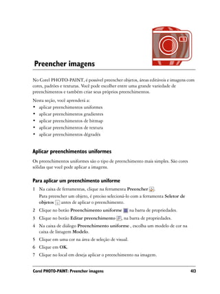 Preencher imagens
No Corel PHOTO-PAINT, é possível preencher objetos, áreas editáveis e imagens com
cores, padrões e texturas. Você pode escolher entre uma grande variedade de
preenchimentos e também criar seus próprios preenchimentos.
Nesta seção, você aprenderá a:
• aplicar preenchimentos uniformes
• aplicar preenchimentos gradientes
• aplicar preenchimentos de bitmap
• aplicar preenchimentos de textura
• aplicar preenchimentos dégradés


Aplicar preenchimentos uniformes
Os preenchimentos uniformes são o tipo de preenchimento mais simples. São cores
sólidas que você pode aplicar a imagens.

Para aplicar um preenchimento uniforme
1 Na caixa de ferramentas, clique na ferramenta Preencher .
  Para preencher um objeto, é preciso selecioná-lo com a ferramenta Seletor de
  objetos antes de aplicar o preenchimento.
2 Clique no botão Preenchimento uniforme            na barra de propriedades.
3 Clique no botão Editar preenchimento       , na barra de propriedades.
4 Na caixa de diálogo Preenchimento uniforme , escolha um modelo de cor na
  caixa de listagem Modelo.
5 Clique em uma cor na área de seleção de visual.
6 Clique em OK.
7 Clique no local em deseja aplicar o preenchimento na imagem.


Corel PHOTO-PAINT: Preencher imagens                                              413
 