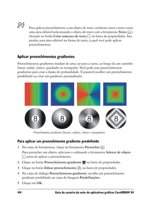 Para aplicar preenchimento a um objeto de texto, renderize antes o texto como
        uma área editável selecionando o objeto de texto com a ferramenta Texto e
        clicando no botão Criar máscara de texto na barra de propriedades. Isso
        produz uma área editável na forma de texto, à qual você pode aplicar
        preenchimentos.


Aplicar preenchimentos gradientes
Preenchimentos gradientes mudam de uma cor para a outra, ao longo de um caminho
linear, radial, cônico, quadrado ou retangular. Você pode usar preenchimentos
gradientes para criar a ilusão de profundidade. É possível escolher um preenchimento
predefinido ou criar um gradiente personalizado.




           Preenchimentos gradientes lineares, radiais, cônicos e retangulares

Para aplicar um preenchimento gradiente predefinido
1 Na caixa de ferramentas, clique na ferramenta Preencher .
  Para preencher um objeto, selecione-o utilizando a ferramenta Seletor de objeto
     antes de aplicar o preenchimento.
2 Clique no botão Preenchimento gradiente                   na barra de propriedades.
3 Clique no botão Editar preenchimento                 , na barra de propriedades.
4 Na caixa de diálogo Preenchimento gradiente, escolha um preenchimento
  gradiente predefinido na caixa de listagem Predefinições.
5 Clique em OK.

414                            Guia do usuário da suíte de aplicativos gráficos CorelDRAW X4
 