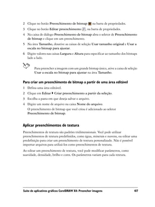 2 Clique no botão Preenchimento de bitmap            na barra de propriedades.
3 Clique no botão Editar preenchimento         , na barra de propriedades.
4 Na caixa de diálogo Preenchimento de bitmap abra o seletor de Preenchimento
  de bitmap e clique em um preenchimento.
5 Na área Tamanho, desative as caixas de seleção Usar tamanho original e Usar a
  escala no bitmap para ajustar.
6 Digite valores nas caixas Largura e Altura para especificar ao tamanho dos bitmaps
  lado a lado.


        Para preencher a imagem com um grande bitmap único, ative a caixa de seleção
        Usar a escala no bitmap para ajustar na área Tamanho.

Para criar um preenchimento de bitmap a partir de uma área editável
1 Defina uma área editável.
2 Clique em Editar      Criar preenchimento a partir da seleção.
3 Escolha a pasta em que deseja salvar o arquivo.
4 Digite um nome de arquivo na caixa Nome do arquivo.
  O preenchimento de bitmap que você criou é adicionado ao seletor
  Preenchimento de bitmap.


Aplicar preenchimentos de textura
Preenchimentos de textura são padrões tridimensionais. Você pode utilizar
preenchimentos de textura predefinidos, como água, minerais e nuvens, ou editar uma
predefinição para criar um preenchimento de textura personalizado. Não é possível
importar arquivos para utilizá-los como preenchimentos de textura.
Ao editar um preenchimento de textura, você pode modificar parâmetros, como
suavidade, densidade, brilho e cores. Os parâmetros variam para cada textura.




Suíte de aplicativos gráficos CorelDRAW X4: Preencher imagens                    417
 