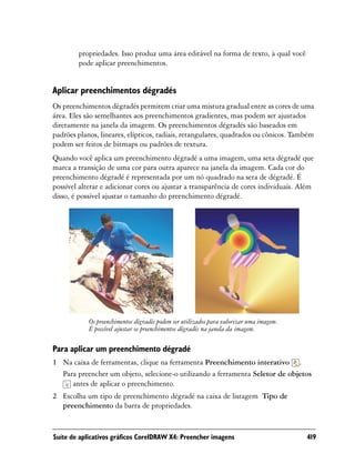 propriedades. Isso produz uma área editável na forma de texto, à qual você
        pode aplicar preenchimentos.


Aplicar preenchimentos dégradés
Os preenchimentos dégradés permitem criar uma mistura gradual entre as cores de uma
área. Eles são semelhantes aos preenchimentos gradientes, mas podem ser ajustados
diretamente na janela da imagem. Os preenchimentos dégradés são baseados em
padrões planos, lineares, elípticos, radiais, retangulares, quadrados ou cônicos. Também
podem ser feitos de bitmaps ou padrões de textura.
Quando você aplica um preenchimento dégradé a uma imagem, uma seta dégradé que
marca a transição de uma cor para outra aparece na janela da imagem. Cada cor do
preenchimento dégradé é representada por um nó quadrado na seta de dégradé. É
possível alterar e adicionar cores ou ajustar a transparência de cores individuais. Além
disso, é possível ajustar o tamanho do preenchimento dégradé.




            Os preenchimentos dégradés podem ser utilizados para valorizar uma imagem.
            É possível ajustar os preenchimentos dégradés na janela da imagem.

Para aplicar um preenchimento dégradé
1 Na caixa de ferramentas, clique na ferramenta Preenchimento interativo .
  Para preencher um objeto, selecione-o utilizando a ferramenta Seletor de objetos
     antes de aplicar o preenchimento.
2 Escolha um tipo de preenchimento dégradé na caixa de listagem Tipo de
  preenchimento da barra de propriedades.


Suíte de aplicativos gráficos CorelDRAW X4: Preencher imagens                            419
 
