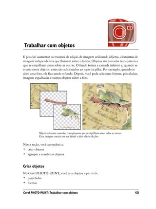 Trabalhar com objetos
É possível aumentar os recursos de edição de imagem utilizando objetos, elementos de
imagem independentes que flutuam sobre o fundo. Objetos são camadas transparentes
que se empilham umas sobre as outras. O fundo forma a camada inferior e, quando se
criam novos objetos, estes são adicionados ao topo da pilha. Por exemplo, quando se
abre uma foto, ela fica sendo o fundo. Depois, você pode adicionar formas, pinceladas,
imagens espalhadas e outros objetos sobre a foto.




           Objetos são como camadas transparentes que se empilham umas sobre as outras.
           Esta imagem consiste em um fundo e dois objetos de foto.

Nesta seção, você aprenderá a:
• criar objetos
• agrupar e combinar objetos


Criar objetos
No Corel PHOTO-PAINT, você cria objetos a partir de:
• pinceladas
• formas

Corel PHOTO-PAINT: Trabalhar com objetos                                                  421
 