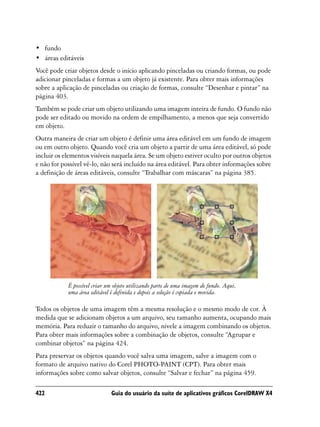 • fundo
• áreas editáveis
Você pode criar objetos desde o início aplicando pinceladas ou criando formas, ou pode
adicionar pinceladas e formas a um objeto já existente. Para obter mais informações
sobre a aplicação de pinceladas ou criação de formas, consulte “Desenhar e pintar” na
página 403.
Também se pode criar um objeto utilizando uma imagem inteira de fundo. O fundo não
pode ser editado ou movido na ordem de empilhamento, a menos que seja convertido
em objeto.
Outra maneira de criar um objeto é definir uma área editável em um fundo de imagem
ou em outro objeto. Quando você cria um objeto a partir de uma área editável, só pode
incluir os elementos visíveis naquela área. Se um objeto estiver oculto por outros objetos
e não for possível vê-lo, não será incluído na área editável. Para obter informações sobre
a definição de áreas editáveis, consulte “Trabalhar com máscaras” na página 385.




            É possível criar um objeto utilizando parte de uma imagem de fundo. Aqui,
            uma área editável é definida e depois a seleção é copiada e movida.

Todos os objetos de uma imagem têm a mesma resolução e o mesmo modo de cor. À
medida que se adicionam objetos a um arquivo, seu tamanho aumenta, ocupando mais
memória. Para reduzir o tamanho do arquivo, nivele a imagem combinando os objetos.
Para obter mais informações sobre a combinação de objetos, consulte “Agrupar e
combinar objetos” na página 424.
Para preservar os objetos quando você salva uma imagem, salve a imagem com o
formato de arquivo nativo do Corel PHOTO-PAINT (CPT). Para obter mais
informações sobre como salvar objetos, consulte “Salvar e fechar” na página 459.

422                           Guia do usuário da suíte de aplicativos gráficos CorelDRAW X4
 