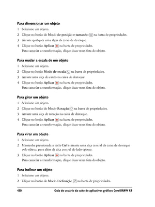 Para dimensionar um objeto
1 Selecione um objeto.
2 Clique no botão do Modo de posição e tamanho           na barra de propriedades.
3 Arraste qualquer uma alças da caixa de destaque.
4 Clique no botão Aplicar na barra de propriedades.
  Para cancelar a transformação, clique duas vezes fora do objeto.

Para mudar a escala de um objeto
1 Selecione um objeto.
2 Clique no botão Modo de escala        na barra de propriedades.
3 Arraste uma alça do canto na caixa de destaque.
4 Clique no botão Aplicar na barra de propriedades.
  Para cancelar a transformação, clique duas vezes fora do objeto.

Para girar um objeto
1 Selecione um objeto.
2 Clique no botão do Modo Rotação         na barra de propriedades.
3 Arraste uma alça de rotação na caixa de destaque.
4 Clique no botão Aplicar na barra de propriedades.
  Para cancelar a transformação, clique duas vezes fora do objeto.

Para virar um objeto
1 Selecione um objeto.
2 Mantenha pressionada a tecla Ctrl e arraste uma alça central da caixa de destaque
  pelo objeto, para além da alça central do lado oposto.
3 Clique no botão Aplicar na barra de propriedades.
  Para cancelar a transformação, clique duas vezes fora do objeto.

Para inclinar um objeto
1 Selecione um objeto.
2 Clique no botão do Modo Inclinação         na barra de propriedades.

430                        Guia do usuário da suíte de aplicativos gráficos CorelDRAW X4
 