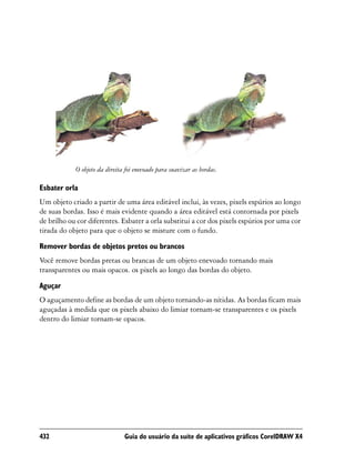 O objeto da direita foi enevoado para suavizar as bordas.

Esbater orla
Um objeto criado a partir de uma área editável inclui, às vezes, pixels espúrios ao longo
de suas bordas. Isso é mais evidente quando a área editável está contornada por pixels
de brilho ou cor diferentes. Esbater a orla substitui a cor dos pixels espúrios por uma cor
tirada do objeto para que o objeto se misture com o fundo.
Remover bordas de objetos pretos ou brancos
Você remove bordas pretas ou brancas de um objeto enevoado tornando mais
transparentes ou mais opacos. os pixels ao longo das bordas do objeto.
Aguçar
O aguçamento define as bordas de um objeto tornando-as nítidas. As bordas ficam mais
aguçadas à medida que os pixels abaixo do limiar tornam-se transparentes e os pixels
dentro do limiar tornam-se opacos.




432                            Guia do usuário da suíte de aplicativos gráficos CorelDRAW X4
 