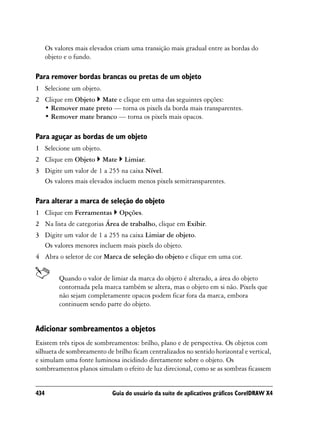 Os valores mais elevados criam uma transição mais gradual entre as bordas do
      objeto e o fundo.

Para remover bordas brancas ou pretas de um objeto
1 Selecione um objeto.
2 Clique em Objeto Mate e clique em uma das seguintes opções:
  • Remover mate preto — torna os pixels da borda mais transparentes.
  • Remover mate branco — torna os pixels mais opacos.

Para aguçar as bordas de um objeto
1 Selecione um objeto.
2 Clique em Objeto        Mate    Limiar.
3 Digite um valor de 1 a 255 na caixa Nível.
  Os valores mais elevados incluem menos pixels semitransparentes.

Para alterar a marca de seleção do objeto
1 Clique em Ferramentas          Opções.
2 Na lista de categorias Área de trabalho, clique em Exibir.
3 Digite um valor de 1 a 255 na caixa Limiar de objeto.
  Os valores menores incluem mais pixels do objeto.
4 Abra o seletor de cor Marca de seleção do objeto e clique em uma cor.


           Quando o valor de limiar da marca do objeto é alterado, a área do objeto
           contornada pela marca também se altera, mas o objeto em si não. Pixels que
           não sejam completamente opacos podem ficar fora da marca, embora
           continuem sendo parte do objeto.


Adicionar sombreamentos a objetos
Existem três tipos de sombreamentos: brilho, plano e de perspectiva. Os objetos com
silhueta de sombreamento de brilho ficam centralizados no sentido horizontal e vertical,
e simulam uma fonte luminosa incidindo diretamente sobre o objeto. Os
sombreamentos planos simulam o efeito de luz direcional, como se as sombras ficassem


434                           Guia do usuário da suíte de aplicativos gráficos CorelDRAW X4
 