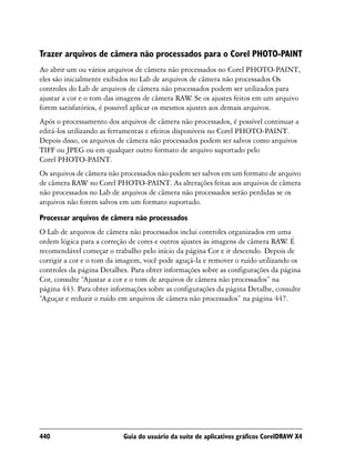 Trazer arquivos de câmera não processados para o Corel PHOTO-PAINT
Ao abrir um ou vários arquivos de câmera não processados no Corel PHOTO-PAINT,
eles são inicialmente exibidos no Lab de arquivos de câmera não processados Os
controles do Lab de arquivos de câmera não processados podem ser utilizados para
ajustar a cor e o tom das imagens de câmera RAW Se os ajustes feitos em um arquivo
                                                    .
forem satisfatórios, é possível aplicar os mesmos ajustes aos demais arquivos.
Após o processamento dos arquivos de câmera não processados, é possível continuar a
editá-los utilizando as ferramentas e efeitos disponíveis no Corel PHOTO-PAINT.
Depois disso, os arquivos de câmera não processados podem ser salvos como arquivos
TIFF ou JPEG ou em qualquer outro formato de arquivo suportado pelo
Corel PHOTO-PAINT.
Os arquivos de câmera não processados não podem ser salvos em um formato de arquivo
de câmera RAW no Corel PHOTO-PAINT. As alterações feitas aos arquivos de câmera
não processados no Lab de arquivos de câmera não processados serão perdidas se os
arquivos não forem salvos em um formato suportado.

Processar arquivos de câmera não processados
O Lab de arquivos de câmera não processados inclui controles organizados em uma
ordem lógica para a correção de cores e outros ajustes às imagens de câmera RAW É.
recomendável começar o trabalho pelo início da página Cor e ir descendo. Depois de
corrigir a cor e o tom da imagem, você pode aguçá-la e remover o ruído utilizando os
controles da página Detalhes. Para obter informações sobre as configurações da página
Cor, consulte “Ajustar a cor e o tom de arquivos de câmera não processados” na
página 443. Para obter informações sobre as configurações da página Detalhe, consulte
“Aguçar e reduzir o ruído em arquivos de câmera não processados” na página 447.




440                        Guia do usuário da suíte de aplicativos gráficos CorelDRAW X4
 