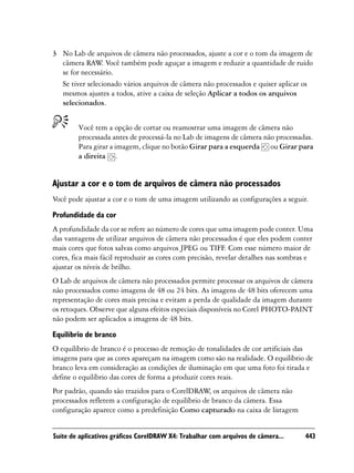 3 No Lab de arquivos de câmera não processados, ajuste a cor e o tom da imagem de
  câmera RAW Você também pode aguçar a imagem e reduzir a quantidade de ruído
                .
  se for necessário.
  Se tiver selecionado vários arquivos de câmera não processados e quiser aplicar os
  mesmos ajustes a todos, ative a caixa de seleção Aplicar a todos os arquivos
  selecionados.


        Você tem a opção de cortar ou reamostrar uma imagem de câmera não
        processada antes de processá-la no Lab de imagens de câmera não processadas.
        Para girar a imagem, clique no botão Girar para a esquerda ou Girar para
        a direita .


Ajustar a cor e o tom de arquivos de câmera não processados
Você pode ajustar a cor e o tom de uma imagem utilizando as configurações a seguir.

Profundidade da cor
A profundidade da cor se refere ao número de cores que uma imagem pode conter. Uma
das vantagens de utilizar arquivos de câmera não processados é que eles podem conter
mais cores que fotos salvas como arquivos JPEG ou TIFF. Com esse número maior de
cores, fica mais fácil reproduzir as cores com precisão, revelar detalhes nas sombras e
ajustar os níveis de brilho.
O Lab de arquivos de câmera não processados permite processar os arquivos de câmera
não processados como imagens de 48 ou 24 bits. As imagens de 48 bits oferecem uma
representação de cores mais precisa e evitam a perda de qualidade da imagem durante
os retoques. Observe que alguns efeitos especiais disponíveis no Corel PHOTO-PAINT
não podem ser aplicados a imagens de 48 bits.

Equilíbrio de branco
O equilíbrio de branco é o processo de remoção de tonalidades de cor artificiais das
imagens para que as cores apareçam na imagem como são na realidade. O equilíbrio de
branco leva em consideração as condições de iluminação em que uma foto foi tirada e
define o equilíbrio das cores de forma a produzir cores reais.
Por padrão, quando são trazidos para o CorelDRAW os arquivos de câmera não
                                                    ,
processados refletem a configuração de equilíbrio de branco da câmera. Essa
configuração aparece como a predefinição Como capturado na caixa de listagem


Suíte de aplicativos gráficos CorelDRAW X4: Trabalhar com arquivos de câmera...     443
 