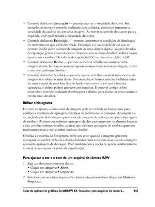 • Controle deslizante Saturação — permite ajustar a vivacidade das cores. Por
  exemplo, ao mover o controle deslizante para a direita, você pode aumentar a
  vivacidade do azul do céu em uma imagem. Ao mover o controle deslizante para a
  esquerda, você pode reduzir a vivacidade das cores.
• Controle deslizante Exposição — permite compensar as condições de iluminação
  do momento em que a foto foi tirada. Exposição é a quantidade de luz que se
  permite incidir sobre o sensor de imagem de uma câmera digital. Valores elevados
  de exposição geram áreas totalmente brancas (sem nenhum detalhe); valores baixos
  aumentam a sombra. Os valores de exposição (EV) variam entre -3,0 e +3,0.
• Controle deslizante Brilho — permite aumentar o brilho ou escurecer uma
  imagem inteira. Se desejar escurecer apenas as áreas mais escuras da imagem, utilize
  o controle deslizante Sombra.
• Controle deslizante Sombra — permite ajustar o brilho nas áreas mais escuras da
  imagem sem afetar as mais claras. Por exemplo, se houver uma luz brilhante atrás
  do tema central de uma foto (luz de fundo) no momento em que a foto for
  capturada, o objeto poderá aparecer com sombras. É possível corrigir a foto
  movendo o controle deslizante Sombra para a direita, para clarear as áreas escuras e
  revelar mais detalhes.

Utilizar o histograma
Durante os ajustes, a faixa tonal da imagem pode ser exibida no histograma para
verificar a existência de aparagens em áreas de sombra ou de destaque. Aparagem é a
alteração de pixels da imagem para branco (aparagem de destaque) ou preto (aparagem
de sombra). As áreas que sofreram aparagem de destaque aparecem totalmente brancas
e não contêm nenhum detalhe; as áreas que sofreram aparagem de sombra aparecem
totalmente pretas e não contêm nenhum detalhe.
O botão à esquerda do histograma exibe um aviso quando a imagem apresenta
aparagem de sombra. O botão à direita do histograma exibe um aviso quando a imagem
apresenta aparagem de destaque. Você também tem a opção de aplicar sombreamento
às áreas de aparagem na janela de visualização.

Para ajustar a cor e o tom de um arquivo de câmera RAW
1 Siga um dos procedimentos abaixo:
  • Clique em Arquivo Abrir.
  • Clique em Arquivo Importar.
2 Selecione um ou vários arquivos de câmera não processados e clique em Abrir ou
  Importar.

Suíte de aplicativos gráficos CorelDRAW X4: Trabalhar com arquivos de câmera...    445
 