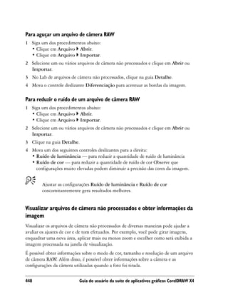 Para aguçar um arquivo de câmera RAW
1 Siga um dos procedimentos abaixo:
  • Clique em Arquivo Abrir.
  • Clique em Arquivo Importar.
2 Selecione um ou vários arquivos de câmera não processados e clique em Abrir ou
  Importar.
3 No Lab de arquivos de câmera não processados, clique na guia Detalhe.
4 Mova o controle deslizante Diferenciação para acentuar as bordas da imagem.

Para reduzir o ruído de um arquivo de câmera RAW
1 Siga um dos procedimentos abaixo:
  • Clique em Arquivo Abrir.
  • Clique em Arquivo Importar.
2 Selecione um ou vários arquivos de câmera não processados e clique em Abrir ou
  Importar.
3 Clique na guia Detalhe.
4 Mova um dos seguintes controles deslizantes para a direita:
  • Ruído de luminância — para reduzir a quantidade de ruído de luminância
  • Ruído de cor — para reduzir a quantidade de ruído de cor Observe que
    configurações muito elevadas podem diminuir a precisão das cores da imagem.


        Ajustar as configurações Ruído de luminância e Ruído de cor
        concomitantemente gera resultados melhores.


Visualizar arquivos de câmera não processados e obter informações da
imagem
Visualizar os arquivos de câmera não processados de diversas maneiras pode ajudar a
avaliar os ajustes de cor e de tom efetuados. Por exemplo, você pode girar imagens,
enquadrar uma nova área, aplicar mais ou menos zoom e escolher como será exibida a
imagem processada na janela de visualização.
É possível obter informações sobre o modo de cor, tamanho e resolução de um arquivo
de câmera RAW Além disso, é possível obter informações sobre a câmera e as
                .
configurações da câmera utilizadas quando a foto foi tirada.

448                       Guia do usuário da suíte de aplicativos gráficos CorelDRAW X4
 