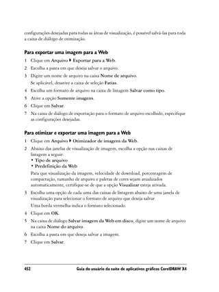 configurações desejadas para todas as áreas de visualização, é possível salvá-las para toda
a caixa de diálogo de otimização.

Para exportar uma imagem para a Web
1 Clique em Arquivo        Exportar para a Web.
2 Escolha a pasta em que deseja salvar o arquivo.
3 Digite um nome de arquivo na caixa Nome de arquivo.
  Se aplicável, desative a caixa de seleção Fatias.
4 Escolha um formato de arquivo na caixa de listagem Salvar como tipo.
5 Ative a opção Somente imagens.
6 Clique em Salvar.
7 Na caixa de diálogo de exportação para o formato de arquivo escolhido, especifique
  as configurações desejadas.

Para otimizar e exportar uma imagem para a Web
1 Clique em Arquivo        Otimizador de imagens da Web.
2 Abaixo das janelas de visualização de imagem, escolha a opção nas caixas de
  listagem a seguir:
  • Tipo de arquivo
  • Predefinição da Web
  Para que visualização da imagem, velocidade de download, porcentagem de
  compactação, tamanho de arquivo e paletas de cores sejam atualizados
  automaticamente, certifique-se de que a opção Visualizar esteja ativada.
3 Escolha uma opção de cada uma das caixas de listagem abaixo de uma janela de
  visualização para selecionar o formato de arquivo que deseja salvar
  Uma borda vermelha indica o formato selecionado.
4 Clique em OK.
5 Na caixa de diálogo Salvar imagem da Web em disco, digite um nome de arquivo
  na caixa Nome do arquivo.
6 Escolha a pasta em que deseja salvar a imagem.
7 Clique em Salvar.




452                          Guia do usuário da suíte de aplicativos gráficos CorelDRAW X4
 