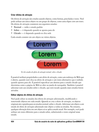 Criar efeitos de ativação
Os efeitos de ativação são criados usando objetos, como formas, pinceladas e texto. Você
pode utilizar um único objeto ou um grupo de objetos, como uma elipse com um texto.
Os efeitos de ativação consistem nos seguintes estados:
• Normal — exibe o estado padrão
• Sobre — é disparado quando se aponta para ele
• Clicado — é disparado quando se clica nele
Cada estado consiste em um objeto ou vários objetos.




            Os três estados de efeitos de ativação normal, sobre e clicado.

É possível atribuir propriedades a um efeito de ativação, como um endereço da Web que
é aberto, quando você clica no efeito de ativação e um texto alternativo que é exibido
quando aponta para ele. É possível especificar um destino para o estado clicado que
determina como a página da Web se abre na janela do navegador. Também é possível
adicionar som aos estados sobre e clicado, que será tocado quando esses estados forem
ativados.

Editar objetos de efeitos de ativação
Você pode editar os estados dos efeitos de ativação adicionando, modificando e
removendo objetos em cada estado. Quando se cria o efeito de ativação, os objetos
originais são copiados para os estados normal, sobre e clicado. Adicionar um objeto a um
estado de efeito de ativação adicionado esse objeto a todos os estados. No entanto,
qualquer alteração feita em um objeto só se aplica estado atual. Por exemplo, você pode
utilizar um texto diferente para o estado sobre, substituindo o texto original nesse
estado.


454                             Guia do usuário da suíte de aplicativos gráficos CorelDRAW X4
 
