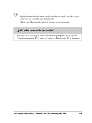 Quando se extrai um efeito de ativação em objetos simples, os objetos que o
        compõem são nomeados automaticamente.
        Não é possível editar dois efeitos de ativação ao mesmo tempo.



         Precisa de mais informações?

    Para obter mais informações sobre como criar imagens para a Web, consulte
    “Criar imagens para a Web” na seção “Imagens e filmes para a Web” da Ajuda.




Suíte de aplicativos gráficos CorelDRAW X4: Criar imagens para a Web              457
 