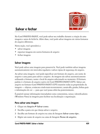 Salvar e fechar
No Corel PHOTO-PAINT, você pode salvar seu trabalho durante a criação de uma
imagem e antes de fechá-la. Além disso, você pode salvar imagens em vários formatos
de arquivo diferentes.
Nesta seção, você aprenderá a:
• salvar imagens
• exportar imagens em outros formatos de arquivo
• fechar imagens


Salvar imagens
Você pode salvar uma imagem para preservá-la. Você pode também salvar imagens
automaticamente em intervalos regulares e salvar cópias de segurança do arquivo.
Ao salvar uma imagem, você pode especificar um formato de arquivo, um nome de
arquivo e uma pasta para salvar o arquivo. As imagens são salvas automaticamente
utilizando o formato, nome e local do arquivo selecionado no momento. O formato
padrão é o formato de arquivo nativo do Corel PHOTO-PAINT (CPT). Salvar um
arquivo no formato Corel PHOTO-PAINT (CPT) mantém todas as propriedades da
imagem — objetos, a máscara criada mais recentemente, canais alfa, grades, linhas-guia
e informações de cor — para que você possa editá-las posteriormente.
É possível anexar informações (metadados) como comentários, notas e identificadores
(Windows Vista) às imagens para facilitar sua localização e organização.

Para salvar uma imagem
1 Clique em Arquivo       Salvar como.
2 Escolha a pasta em que deseja salvar o arquivo.
3 Escolha um formato de arquivo na caixa de listagem Salvar como tipo .
4 Digite um nome de arquivo na caixa de listagem Nome de arquivo.

Corel PHOTO-PAINT: Salvar e fechar                                                 459
 