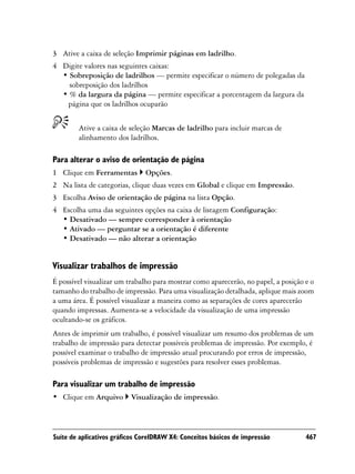 3 Ative a caixa de seleção Imprimir páginas em ladrilho.
4 Digite valores nas seguintes caixas:
  • Sobreposição de ladrilhos — permite especificar o número de polegadas da
    sobreposição dos ladrilhos
  • % da largura da página — permite especificar a porcentagem da largura da
   página que os ladrilhos ocuparão


        Ative a caixa de seleção Marcas de ladrilho para incluir marcas de
        alinhamento dos ladrilhos.

Para alterar o aviso de orientação de página
1 Clique em Ferramentas        Opções.
2 Na lista de categorias, clique duas vezes em Global e clique em Impressão.
3 Escolha Aviso de orientação de página na lista Opção.
4 Escolha uma das seguintes opções na caixa de listagem Configuração:
  • Desativado — sempre corresponder à orientação
  • Ativado — perguntar se a orientação é diferente
  • Desativado — não alterar a orientação


Visualizar trabalhos de impressão
É possível visualizar um trabalho para mostrar como aparecerão, no papel, a posição e o
tamanho do trabalho de impressão. Para uma visualização detalhada, aplique mais zoom
a uma área. É possível visualizar a maneira como as separações de cores aparecerão
quando impressas. Aumenta-se a velocidade da visualização de uma impressão
ocultando-se os gráficos.
Antes de imprimir um trabalho, é possível visualizar um resumo dos problemas de um
trabalho de impressão para detectar possíveis problemas de impressão. Por exemplo, é
possível examinar o trabalho de impressão atual procurando por erros de impressão,
possíveis problemas de impressão e sugestões para resolver esses problemas.

Para visualizar um trabalho de impressão
• Clique em Arquivo       Visualização de impressão.



Suíte de aplicativos gráficos CorelDRAW X4: Conceitos básicos de impressão          467
 