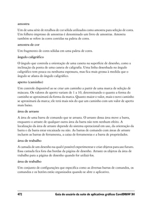 amostra
Um de uma série de retalhos de cor sólida utilizados como amostra para seleção de cores.
Um folheto impresso de amostras é denominado um livro de amostras. Amostra
também se refere às cores contidas na paleta de cores.
amostra de cor
Um fragmento de cores sólidas em uma paleta de cores.
ângulo caligráfico
O ângulo que controla a orientação de uma caneta na superfície de desenho, como a
inclinação da ponta de uma caneta de caligrafia. Uma linha desenhada no ângulo
caligráfico tem pouca ou nenhuma espessura, mas fica mais grossa à medida que o
ângulo se afasta do ângulo caligráfico.
aperto (caminho)
Um controle disponível ao se criar um caminho a partir de uma marca de seleção de
máscara. Os valores de aperto variam de 1 a 10, determinando o quanto a forma do
caminho se aproximará da forma da marca. Quanto maior o valor, mais o novo caminho
se aproximará da marca; ele terá mais nós do que um caminho com um valor de aperto
mais baixo.
área de arraste
A área de uma barra de comando que se arrasta. O arraste dessa área move a barra,
enquanto o arraste de qualquer outra área da barra não tem nenhum efeito. A
localização da área de arraste depende do sistema operacional em uso, da orientação da
barra e da barra estar encaixada ou não. As barras de comando com áreas de arraste
incluem as barras de ferramenta, a caixa de ferramentas e a barra de propriedades.
área de trabalho
A camada de um desenho na qual é possível experimentar e criar objetos para uso futuro.
Essa camada fica fora das bordas da página de desenho. Arraste os objetos da área de
trabalho para a página de desenho quando for utilizá-los.
área de trabalho
Um conjunto de configurações que especifica como as diversas barras de comandos, os
comandos e os botões estão organizados quando se abre o aplicativo.




472                         Guia do usuário da suíte de aplicativos gráficos CorelDRAW X4
 