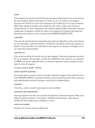 canal
Uma imagem em tons de cinza de 8 bits que armazena informações de cor ou de máscara
de outra imagem. Existem dois tipos de canais: de cor e de máscara. As imagens
possuem um canal de cor para cada componente do modelo de cor em que se baseiam.
Além disso, algumas imagens usam canais de cores exatas. Cada canal contém as
informações de cor desse componente. Os canais de máscara (alfa) armazenam máscaras
criadas para as imagens e podem ser salvos com imagens em formatos que suportam
informações de máscara, como o formato Corel PHOTO-PAINT (CPT).
canal alfa
Uma área de armazenamento temporário para máscaras. Quando se salva uma máscara
em um canal alfa, é possível acessá-la e reutilizá-la na imagem tantas vezes quantas se
desejar. Você pode salvar um canal alfa em um arquivo ou carregar, na imagem ativa,
um canal salvo anteriormente.
canal de cor
Uma versão em 8 bits de tons de cinza de uma imagem. Cada canal representa um nível
de cor na imagem. Por exemplo, o modo de cor RGB tem três canais de cor, enquanto
o CMYK tem quatro. Quando todos os canais são impressos juntos, produzem toda a
faixa de cores da imagem.
Consulte também RGB e CMYK.
caneta sensível a pressão
Uma ponta que se usa para acessar comandos e desenhar imagens. Para utilizá-la com o
Corel PHOTO-PAINT, é necessário instalar a caneta sensível à pressão junto com uma
mesa digitalizadora sensível à pressão e seus drivers correspondentes.
caractere
Uma letra, número, sinal de pontuação ou outro símbolo.
caracteres não imprimíveis
Itens que aparecem na tela, mas que não são impressos. Incluem as réguas, linhas-guia,
linhas de grade de tabelas, texto oculto e símbolos de formatação, como espaços,
quebras de linha obrigatórias, tabulações e recuos.
centro de rotação
O ponto em torno do qual um objeto gira.



Suíte de Aplicativos Gráficos CorelDRAW X4: Glossário                               475
 