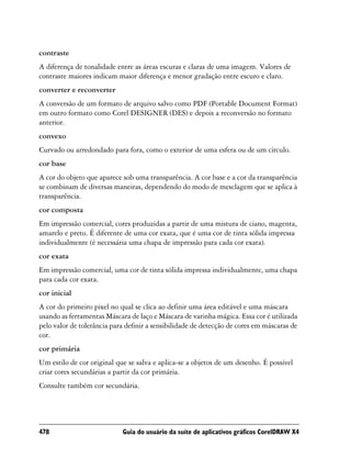 contraste
A diferença de tonalidade entre as áreas escuras e claras de uma imagem. Valores de
contraste maiores indicam maior diferença e menor gradação entre escuro e claro.
converter e reconverter
A conversão de um formato de arquivo salvo como PDF (Portable Document Format)
em outro formato como Corel DESIGNER (DES) e depois a reconversão no formato
anterior.
convexo
Curvado ou arredondado para fora, como o exterior de uma esfera ou de um círculo.
cor base
A cor do objeto que aparece sob uma transparência. A cor base e a cor da transparência
se combinam de diversas maneiras, dependendo do modo de mesclagem que se aplica à
transparência.
cor composta
Em impressão comercial, cores produzidas a partir de uma mistura de ciano, magenta,
amarelo e preto. É diferente de uma cor exata, que é uma cor de tinta sólida impressa
individualmente (é necessária uma chapa de impressão para cada cor exata).
cor exata
Em impressão comercial, uma cor de tinta sólida impressa individualmente, uma chapa
para cada cor exata.
cor inicial
A cor do primeiro pixel no qual se clica ao definir uma área editável e uma máscara
usando as ferramentas Máscara de laço e Máscara de varinha mágica. Essa cor é utilizada
pelo valor de tolerância para definir a sensibilidade de detecção de cores em máscaras de
cor.
cor primária
Um estilo de cor original que se salva e aplica-se a objetos de um desenho. É possível
criar cores secundárias a partir da cor primária.
Consulte também cor secundária.




478                         Guia do usuário da suíte de aplicativos gráficos CorelDRAW X4
 