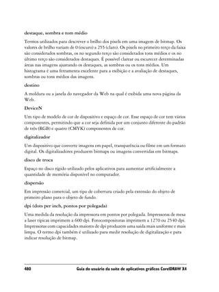 destaque, sombra e tom médio
Termos utilizados para descrever o brilho dos pixels em uma imagem de bitmap. Os
valores de brilho variam de 0 (escuro) a 255 (claro). Os pixels no primeiro terço da faixa
são considerados sombras, os no segundo terço são considerados tons médios e os no
último terço são considerados destaques. É possível clarear ou escurecer determinadas
áreas nas imagens ajustando os destaques, as sombras ou os tons médios. Um
histograma é uma ferramenta excelente para a exibição e a avaliação de destaques,
sombras ou tons médios das imagens.
destino
A moldura ou a janela do navegador da Web na qual é exibida uma nova página da
Web.
DeviceN
Um tipo de modelo de cor de dispositivo e espaço de cor. Esse espaço de cor tem vários
componentes, permitindo que a cor seja definida por um conjunto diferente do padrão
de três (RGB) e quatro (CMYK) componentes de cor.
digitalizador
Um dispositivo que converte imagens em papel, transparência ou filme em um formato
digital. Os digitalizadores produzem bitmaps ou imagens convertidas em bitmaps.
disco de troca
Espaço no disco rígido utilizado pelos aplicativos para aumentar artificialmente a
quantidade de memória disponível no computador.
dispersão
Em impressão comercial, um tipo de cobertura criado pela extensão do objeto de
primeiro plano para o objeto de fundo.
dpi (dots per inch, pontos por polegada)
Uma medida da resolução da impressora em pontos por polegada. Impressoras de mesa
a laser típicas imprimem a 600 dpi. Fotocompositoras imprimem a 1270 ou 2540 dpi.
Impressoras com capacidades maiores de dpi produzem uma saída mais uniforme e mais
limpa. O termo dpi também é utilizado para medir resolução de digitalização e para
indicar resolução de bitmap.




480                          Guia do usuário da suíte de aplicativos gráficos CorelDRAW X4
 