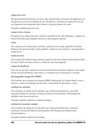 espaço de cores
No gerenciamento eletrônico de cores, uma representação virtual de um dispositivo ou
da gama de cores de um modelo de cor. Os limites e contornos do espaço de cores de
um dispositivo são mapeados pelo software de gerenciamento de cores.
Consulte também gama de cores.
espaço entre colunas
O espaço entre colunas de texto, também chamado de ala. Em impressão, o espaço em
branco formado pelas margens internas de duas páginas opostas.
estilo
Um conjunto de atributos que controla a aparência de um tipo específico de objeto.
Existem três tipos de estilos: estilos gráficos, estilos de texto (artístico e de parágrafo) e
estilos de cor.
estilo de texto
Um conjunto de atributos que controla a aparência do texto. Existem dois tipos de estilo
de texto: Estilos de texto artístico e estilos de texto de parágrafo.
etapas de gradiente
Tons de cor que dão a aparência de um preenchimento gradiente. Quanto mais etapas
há em um preenchimento, mais suave é a transição da cor inicial para a cor final.
Exchangeable Image File (EXIF)
Um formato que incorpora em imagens JPEG informações de câmera digital, como o
horário e a data de realização de uma foto, a velocidade do obturador e o foco.
exibição de aramado
Uma exibição de esboço de um desenho que oculta preenchimentos, mas exibe
extrusões, linhas de contorno e formas de mistura intermediárias. Os bitmaps são
exibidos como monocromáticos.
Consulte também exibição de aramado simples.
exibição de aramado simples
Uma exibição de esboço de um desenho que oculta preenchimentos, extrusões,
contornos e formas de mistura intermediárias. Os bitmaps são exibidos como
monocromáticos.
Consulte também exibição de aramado.

482                           Guia do usuário da suíte de aplicativos gráficos CorelDRAW X4
 