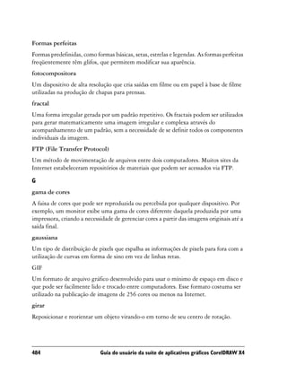 Formas perfeitas
Formas predefinidas, como formas básicas, setas, estrelas e legendas. As formas perfeitas
freqüentemente têm glifos, que permitem modificar sua aparência.
fotocompositora
Um dispositivo de alta resolução que cria saídas em filme ou em papel à base de filme
utilizadas na produção de chapas para prensas.
fractal
Uma forma irregular gerada por um padrão repetitivo. Os fractais podem ser utilizados
para gerar matematicamente uma imagem irregular e complexa através do
acompanhamento de um padrão, sem a necessidade de se definir todos os componentes
individuais da imagem.
FTP (File Transfer Protocol)
Um método de movimentação de arquivos entre dois computadores. Muitos sites da
Internet estabeleceram repositórios de materiais que podem ser acessados via FTP.

G
gama de cores
A faixa de cores que pode ser reproduzida ou percebida por qualquer dispositivo. Por
exemplo, um monitor exibe uma gama de cores diferente daquela produzida por uma
impressora, criando a necessidade de gerenciar cores a partir das imagens originais até a
saída final.
gaussiana
Um tipo de distribuição de pixels que espalha as informações de pixels para fora com a
utilização de curvas em forma de sino em vez de linhas retas.
GIF
Um formato de arquivo gráfico desenvolvido para usar o mínimo de espaço em disco e
que pode ser facilmente lido e trocado entre computadores. Esse formato costuma ser
utilizado na publicação de imagens de 256 cores ou menos na Internet.
girar
Reposicionar e reorientar um objeto virando-o em torno de seu centro de rotação.




484                         Guia do usuário da suíte de aplicativos gráficos CorelDRAW X4
 