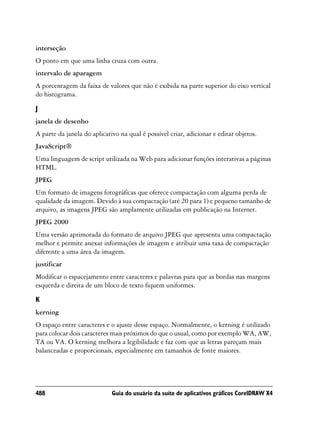 interseção
O ponto em que uma linha cruza com outra.
intervalo de aparagem
A porcentagem da faixa de valores que não é exibida na parte superior do eixo vertical
do histograma.

J
janela de desenho
A parte da janela do aplicativo na qual é possível criar, adicionar e editar objetos.
JavaScript®
Uma linguagem de script utilizada na Web para adicionar funções interativas a páginas
HTML.
JPEG
Um formato de imagens fotográficas que oferece compactação com alguma perda de
qualidade da imagem. Devido à sua compactação (até 20 para 1) e pequeno tamanho de
arquivo, as imagens JPEG são amplamente utilizadas em publicação na Internet.
JPEG 2000
Uma versão aprimorada do formato de arquivo JPEG que apresenta uma compactação
melhor e permite anexar informações de imagem e atribuir uma taxa de compactação
diferente a uma área da imagem.
justificar
Modificar o espacejamento entre caracteres e palavras para que as bordas nas margens
esquerda e direita de um bloco de texto fiquem uniformes.

K
kerning
O espaço entre caracteres e o ajuste desse espaço. Normalmente, o kerning é utilizado
para colocar dois caracteres mais próximos do que o usual, como por exemplo WA, AW,
TA ou VA. O kerning melhora a legibilidade e faz com que as letras pareçam mais
balanceadas e proporcionais, especialmente em tamanhos de fonte maiores.




488                          Guia do usuário da suíte de aplicativos gráficos CorelDRAW X4
 