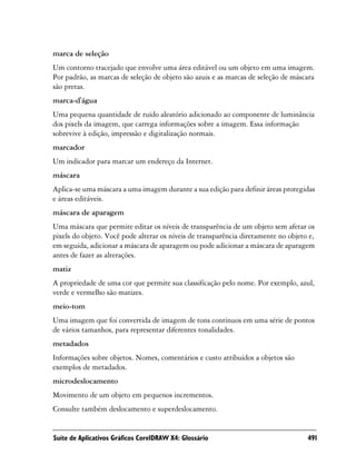 marca de seleção
Um contorno tracejado que envolve uma área editável ou um objeto em uma imagem.
Por padrão, as marcas de seleção de objeto são azuis e as marcas de seleção de máscara
são pretas.
marca-d'água
Uma pequena quantidade de ruído aleatório adicionado ao componente de luminância
dos pixels da imagem, que carrega informações sobre a imagem. Essa informação
sobrevive à edição, impressão e digitalização normais.
marcador
Um indicador para marcar um endereço da Internet.
máscara
Aplica-se uma máscara a uma imagem durante a sua edição para definir áreas protegidas
e áreas editáveis.
máscara de aparagem
Uma máscara que permite editar os níveis de transparência de um objeto sem afetar os
pixels do objeto. Você pode alterar os níveis de transparência diretamente no objeto e,
em seguida, adicionar a máscara de aparagem ou pode adicionar a máscara de aparagem
antes de fazer as alterações.
matiz
A propriedade de uma cor que permite sua classificação pelo nome. Por exemplo, azul,
verde e vermelho são matizes.
meio-tom
Uma imagem que foi convertida de imagem de tons contínuos em uma série de pontos
de vários tamanhos, para representar diferentes tonalidades.
metadados
Informações sobre objetos. Nomes, comentários e custo atribuídos a objetos são
exemplos de metadados.
microdeslocamento
Movimento de um objeto em pequenos incrementos.
Consulte também deslocamento e superdeslocamento.


Suíte de Aplicativos Gráficos CorelDRAW X4: Glossário                               491
 