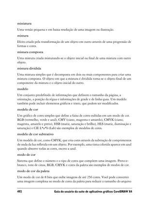 miniatura
Uma versão pequena e em baixa resolução de uma imagem ou ilustração.
mistura
Efeito criado pela transformação de um objeto em outro através de uma progressão de
formas e cores.
mistura composta
Uma mistura criada misturando-se o objeto inicial ou final de uma mistura com outro
objeto.
mistura dividida
Uma mistura simples que é decomposta em dois ou mais componentes para criar uma
mistura composta. O objeto em que a mistura é dividida torna-se o objeto final de um
componente da mistura e o objeto inicial do outro.
modelo
Um conjunto predefinido de informações que definem o tamanho da página, a
orientação, a posição da régua e informações de grade e de linha-guia. Um modelo
também pode incluir elementos gráficos e texto, que podem ser modificados.
modelo de cor
Um gráfico de cores simples que define a faixa de cores exibidas em um modo de cor.
RGB (vermelho, verde e azul), CMY (ciano, magenta e amarelo), CMYK (ciano,
magenta, amarelo e preto), HSB (matiz, saturação e brilho), HLS (matiz, iluminação e
saturação) e CIE L*a*b (Lab) são exemplos de modelos de cores.
modelo de cor subtrativo
Um modelo de cor, como CMYK, que cria cores através da subtração de comprimentos
de onda da luz refletida em um objeto. Por exemplo, uma tinta colorida aparece em azul
quando absorve todas as cores, exceto a azul.
modo de cor
Sistema que define o número e o tipo de cores que compõem uma imagem. Preto-e-
branco, tons de cinza, RGB, CMYK e cores da paleta são exemplos de modos de cor.
modo de cor da paleta
Um modo de cor de 8 bits que exibe imagens de até 256 cores. Você pode converter
uma imagem complexa no modo de cores da paleta para reduzir o tamanho do arquivo

492                        Guia do usuário da suíte de aplicativos gráficos CorelDRAW X4
 