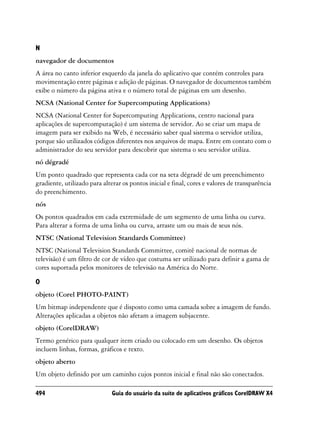 N
navegador de documentos
A área no canto inferior esquerdo da janela do aplicativo que contém controles para
movimentação entre páginas e adição de páginas. O navegador de documentos também
exibe o número da página ativa e o número total de páginas em um desenho.
NCSA (National Center for Supercomputing Applications)
NCSA (National Center for Supercomputing Applications, centro nacional para
aplicações de supercomputação) é um sistema de servidor. Ao se criar um mapa de
imagem para ser exibido na Web, é necessário saber qual sistema o servidor utiliza,
porque são utilizados códigos diferentes nos arquivos de mapa. Entre em contato com o
administrador do seu servidor para descobrir que sistema o seu servidor utiliza.
nó dégradé
Um ponto quadrado que representa cada cor na seta dégradé de um preenchimento
gradiente, utilizado para alterar os pontos inicial e final, cores e valores de transparência
do preenchimento.
nós
Os pontos quadrados em cada extremidade de um segmento de uma linha ou curva.
Para alterar a forma de uma linha ou curva, arraste um ou mais de seus nós.
NTSC (National Television Standards Committee)
NTSC (National Television Standards Committee, comitê nacional de normas de
televisão) é um filtro de cor de vídeo que costuma ser utilizado para definir a gama de
cores suportada pelos monitores de televisão na América do Norte.

O
objeto (Corel PHOTO-PAINT)
Um bitmap independente que é disposto como uma camada sobre a imagem de fundo.
Alterações aplicadas a objetos não afetam a imagem subjacente.
objeto (CorelDRAW)
Termo genérico para qualquer item criado ou colocado em um desenho. Os objetos
incluem linhas, formas, gráficos e texto.
objeto aberto
Um objeto definido por um caminho cujos pontos inicial e final não são conectados.

494                           Guia do usuário da suíte de aplicativos gráficos CorelDRAW X4
 