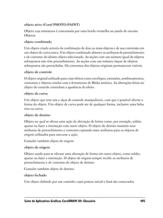 objeto ativo (Corel PHOTO-PAINT)
Objeto cuja miniatura é contornada por uma borda vermelha na janela de encaixe
Objetos.
objeto combinado
Um objeto criado através da combinação de dois ou mais objetos e de sua conversão em
um objeto de curva única. Um objeto combinado absorve os atributos de preenchimento
e de contorno do último objeto selecionado. As seções com um número igual de objetos
sobrepostos não têm preenchimento. As seções com um número ímpar de objetos
sobrepostos são preenchidas. Os contornos dos objetos originais permanecem visíveis.
objeto de controle
O objeto original utilizado para criar efeitos como envelopes, extrusões, sombreamentos,
contornos e objetos criados com a ferramenta de Mídia artística. As alterações feitas no
objeto de controle controlam a aparência do efeito.
objeto de curva
Um objeto que tem nós e alças de controle manipuláveis, com que é possível alterar a
forma do objeto. Um objeto de curva pode ser de qualquer forma, inclusive uma linha
reta ou curva.
objeto de destino
Objeto no qual se efetua uma ação de alteração de forma como, por exemplo, soldar,
aparar ou fazer a interseção com outro objeto. O objeto de destino mantém seus
atributos de preenchimento e contorno copiando esses atributos para os objetos de
origem utilizados para executar a ação.
Consulte também objeto de origem.
objeto de origem
Objeto usado para se efetuar uma alteração de forma em outro objeto, como soldar,
aparar ou fazer a interseção. O objeto de origem sempre recebe os atributos de
preenchimento e de contorno do objeto de destino.
Consulte também objeto de destino.
objeto fechado
Um objeto definido por um caminho cujos pontos inicial e final são conectados.




Suíte de Aplicativos Gráficos CorelDRAW X4: Glossário                                495
 