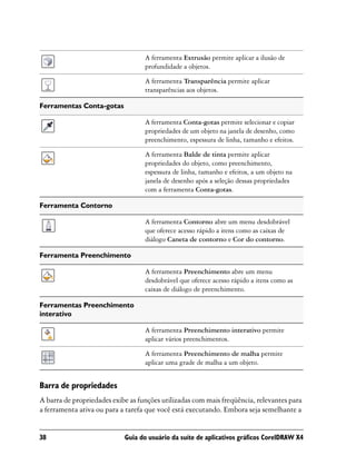 A ferramenta Extrusão permite aplicar a ilusão de
                                   profundidade a objetos.

                                   A ferramenta Transparência permite aplicar
                                   transparências aos objetos.

Ferramentas Conta-gotas

                                   A ferramenta Conta-gotas permite selecionar e copiar
                                   propriedades de um objeto na janela de desenho, como
                                   preenchimento, espessura de linha, tamanho e efeitos.

                                   A ferramenta Balde de tinta permite aplicar
                                   propriedades do objeto, como preenchimento,
                                   espessura de linha, tamanho e efeitos, a um objeto na
                                   janela de desenho após a seleção dessas propriedades
                                   com a ferramenta Conta-gotas.

Ferramenta Contorno

                                   A ferramenta Contorno abre um menu desdobrável
                                   que oferece acesso rápido a itens como as caixas de
                                   diálogo Caneta de contorno e Cor do contorno.

Ferramenta Preenchimento

                                   A ferramenta Preenchimento abre um menu
                                   desdobrável que oferece acesso rápido a itens como as
                                   caixas de diálogo de preenchimento.

Ferramentas Preenchimento
interativo

                                   A ferramenta Preenchimento interativo permite
                                   aplicar vários preenchimentos.

                                   A ferramenta Preenchimento de malha permite
                                   aplicar uma grade de malha a um objeto.


Barra de propriedades
A barra de propriedades exibe as funções utilizadas com mais freqüência, relevantes para
a ferramenta ativa ou para a tarefa que você está executando. Embora seja semelhante a


38                          Guia do usuário da suíte de aplicativos gráficos CorelDRAW X4
 